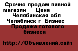 Срочно продам пивной магазин!  › Цена ­ 350 000 - Челябинская обл., Челябинск г. Бизнес » Продажа готового бизнеса   